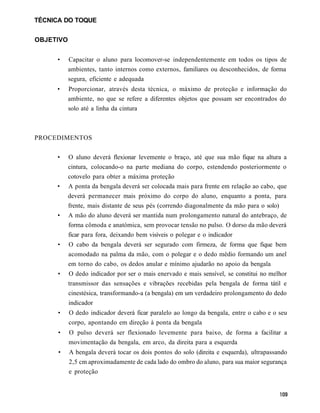 TÉCNICA DO TOQUE


OBJETIVO


     •     Capacitar o aluno para locomover-se independentemente em todos os tipos de
           ambientes, tanto internos como externos, familiares ou desconhecidos, de forma
           segura, eficiente e adequada
     •     Proporcionar, através desta técnica, o máximo de proteção e informação do
           ambiente, no que se refere a diferentes objetos que possam ser encontrados do
           solo até a linha da cintura



PROCEDIMENTOS


     •     O aluno deverá flexionar levemente o braço, até que sua mão fique na altura a
           cintura, colocando-o na parte mediana do corpo, estendendo posteriormente o
           cotovelo para obter a máxima proteção
     •     A ponta da bengala deverá ser colocada mais para frente em relação ao cabo, que
           deverá permanecer mais próximo do corpo do aluno, enquanto a ponta, para
           frente, mais distante de seus pés (correndo diagonalmente da mão para o solo)
     •     A mão do aluno deverá ser mantida num prolongamento natural do antebraço, de
           forma cômoda e anatómica, sem provocar tensão no pulso. O dorso da mão deverá
           ficar para fora, deixando bem visíveis o polegar e o indicador
      •    O cabo da bengala deverá ser segurado com firmeza, de forma que fique bem
           acomodado na palma da mão, com o polegar e o dedo médio formando um anel
           em torno do cabo, os dedos anular e mínimo ajudarão no apoio da bengala
      •    O dedo indicador por ser o mais enervado e mais sensível, se constitui no melhor
           transmissor das sensações e vibrações recebidas pela bengala de forma tátil e
           cinestésica, transformando-a (a bengala) em um verdadeiro prolongamento do dedo
           indicador
      •    O dedo indicador deverá ficar paralelo ao longo da bengala, entre o cabo e o seu
           corpo, apontando em direção à ponta da bengala
      •    O pulso deverá ser flexionado levemente para baixo, de forma a facilitar a
           movimentação da bengala, em arco, da direita para a esquerda
      •    A bengala deverá tocar os dois pontos do solo (direita e esquerda), ultrapassando
           2,5 cm aproximadamente de cada lado do ombro do aluno, para sua maior segurança
           e proteção
 
