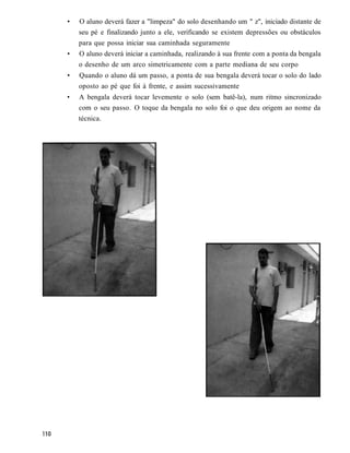 •   O aluno deverá fazer a "limpeza" do solo desenhando um " z", iniciado distante de
    seu pé e finalizando junto a ele, verificando se existem depressões ou obstáculos
    para que possa iniciar sua caminhada seguramente
•   O aluno deverá iniciar a caminhada, realizando à sua frente com a ponta da bengala
    o desenho de um arco simetricamente com a parte mediana de seu corpo
•   Quando o aluno dá um passo, a ponta de sua bengala deverá tocar o solo do lado
    oposto ao pé que foi à frente, e assim sucessivamente
•   A bengala deverá tocar levemente o solo (sem batê-la), num ritmo sincronizado
    com o seu passo. O toque da bengala no solo foi o que deu origem ao nome da
    técnica.
 