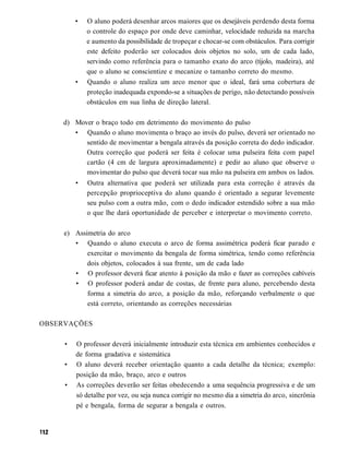 •   O aluno poderá desenhar arcos maiores que os desejáveis perdendo desta forma
             o controle do espaço por onde deve caminhar, velocidade reduzida na marcha
             e aumento da possibilidade de tropeçar e chocar-se com obstáculos. Para corrigir
             este defeito poderão ser colocados dois objetos no solo, um de cada lado,
             servindo como referência para o tamanho exato do arco (tijolo, madeira), até
             que o aluno se conscientize e mecanize o tamanho correto do mesmo.
         •   Quando o aluno realiza um arco menor que o ideal, fará uma cobertura de
             proteção inadequada expondo-se a situações de perigo, não detectando possíveis
             obstáculos em sua linha de direção lateral.

     d) Mover o braço todo em detrimento do movimento do pulso
        • Quando o aluno movimenta o braço ao invés do pulso, deverá ser orientado no
           sentido de movimentar a bengala através da posição correta do dedo indicador.
           Outra correção que poderá ser feita é colocar uma pulseira feita com papel
           cartão (4 cm de largura aproximadamente) e pedir ao aluno que observe o
           movimentar do pulso que deverá tocar sua mão na pulseira em ambos os lados.
         •   Outra alternativa que poderá ser utilizada para esta correção é através da
             percepção proprioceptiva do aluno quando é orientado a segurar levemente
             seu pulso com a outra mão, com o dedo indicador estendido sobre a sua mão
             o que lhe dará oportunidade de perceber e interpretar o movimento correto.

     e) Assimetria do arco
        • Quando o aluno executa o arco de forma assimétrica poderá ficar parado e
            exercitar o movimento da bengala de forma simétrica, tendo como referência
            dois objetos, colocados à sua frente, um de cada lado
        • O professor deverá ficar atento à posição da mão e fazer as correções cabíveis
        • O professor poderá andar de costas, de frente para aluno, percebendo desta
            forma a simetria do arco, a posição da mão, reforçando verbalmente o que
            está correto, orientando as correções necessárias

OBSERVAÇÕES

     •   O professor deverá inicialmente introduzir esta técnica em ambientes conhecidos e
         de forma gradativa e sistemática
     •   O aluno deverá receber orientação quanto a cada detalhe da técnica; exemplo:
         posição da mão, braço, arco e outros
     •   As correções deverão ser feitas obedecendo a uma sequência progressiva e de um
         só detalhe por vez, ou seja nunca corrigir no mesmo dia a simetria do arco, sincrônia
         pé e bengala, forma de segurar a bengala e outros.
 