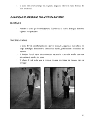 •    O aluno não deverá avançar no programa enquanto não tiver pleno domínio de
          fases anteriores.



LOCALIZAÇÃO DE ABERTURAS COM A TÉCNICA DO TOQUE


OBJETIVOS

     •    Permitir ao aluno que localize aberturas fazendo uso da técnica do toque, de forma
          segura e independente



PROCEDIMENTOS

     •    O aluno deverá caminhar próximo à parede (paralelo), segurando mais abaixo no
          corpo da bengala diminuindo o tamanho da mesma, para facilitar a localização da
          abertura
      •   A bengala deverá tocar alternadamente na parede e no solo, sendo esta uma
          alternativa da técnica do toque
      •   O aluno deverá evitar que a bengala repique seu toque na parede, para se
          proteger
 