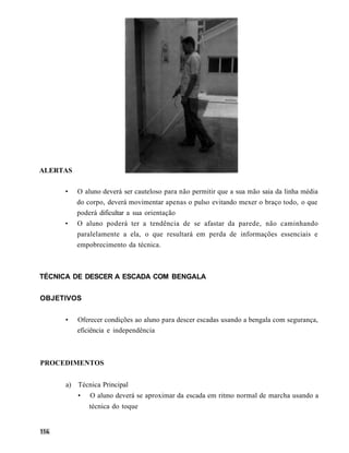 ALERTAS

     •    O aluno deverá ser cauteloso para não permitir que a sua mão saia da linha média
          do corpo, deverá movimentar apenas o pulso evitando mexer o braço todo, o que
          poderá dificultar a sua orientação
     •    O aluno poderá ter a tendência de se afastar da parede, não caminhando
          paralelamente a ela, o que resultará em perda de informações essenciais e
          empobrecimento da técnica.



TÉCNICA DE DESCER A ESCADA COM BENGALA


OBJETIVOS


     •    Oferecer condições ao aluno para descer escadas usando a bengala com segurança,
          eficiência e independência



PROCEDIMENTOS


     a) Técnica Principal
          •   O aluno deverá se aproximar da escada em ritmo normal de marcha usando a
              técnica do toque
 