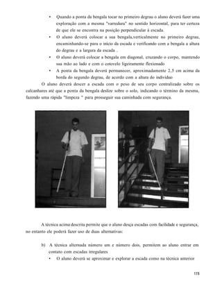 •   Quando a ponta da bengala tocar no primeiro degrau o aluno deverá fazer uma
                exploração com a mesma "varredura" no sentido horizontal, para ter certeza
                de que ele se encontra na posição perpendicular à escada.
            •   O aluno deverá colocar a sua bengala,verticalmente no primeiro degrau,
                encaminhando-se para o início da escada e verificando com a bengala a altura
                do degrau e a largura da escada .
            •   O aluno deverá colocar a bengala em diagonal, cruzando o corpo, mantendo
                sua mão ao lado e com o cotovelo ligeiramente flexionado
            •   A ponta da bengala deverá permanecer, aproximadamente 2,5 cm acima da
                borda do segundo degrau, de acordo com a altura do indivíduo
        O aluno deverá descer a escada com o peso de seu corpo centralizado sobre os
calcanhares até que a ponta da bengala deslize sobre o solo, indicando o término da mesma,
fazendo uma rápida "limpeza " para prosseguir sua caminhada com segurança.




        A técnica acima descrita permite que o aluno desça escadas com facilidade e segurança,
no entanto ele poderá fazer uso de duas alternativas:


        b) A técnica alternada número um e número dois, permitem ao aluno entrar em
            contato com escadas irregulares
            •   O aluno deverá se aproximar e explorar a escada como na técnica anterior
 