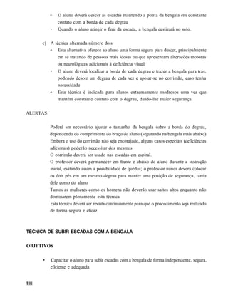 •   O aluno deverá descer as escadas mantendo a ponta da bengala em constante
              contato com a borda de cada degrau
          •   Quando o aluno atingir o final da escada, a bengala deslizará no solo.


     c) A técnica alternada número dois
        • Esta alternativa oferece ao aluno uma forma segura para descer, principalmente
            em se tratando de pessoas mais idosas ou que apresentam alterações motoras
            ou neurológicas adicionais à deficiência visual
          •   O aluno deverá localizar a borda de cada degrau e trazer a bengala para trás,
              podendo descer um degrau de cada vez e apoiar-se no corrimão, caso tenha
              necessidade
          •   Esta técnica é indicada para alunos extremamente medrosos uma vez que
              mantém constante contato com o degrau, dando-lhe maior segurança.


ALERTAS


          Poderá ser necessário ajustar o tamanho da bengala sobre a borda do degrau,
          dependendo do comprimento do braço do aluno (segurando na bengala mais abaixo)
          Embora o uso do corrimão não seja encorajado, alguns casos especiais (deficiências
          adicionais) poderão necessitar dos mesmos
          O corrimão deverá ser usado nas escadas em espiral.
          O professor deverá permanecer em frente e abaixo do aluno durante a instrução
          inicial, evitando assim a possibilidade de quedas; o professor nunca deverá colocar
          os dois pés em um mesmo degrau para manter uma posição de segurança, tanto
          dele como do aluno
          Tantos as mulheres como os homens não deverão usar saltos altos enquanto não
          dominarem plenamente esta técnica
          Esta técnica deverá ser revista continuamente para que o procedimento seja realizado
          de forma segura e eficaz



TÉCNICA DE SUBIR ESCADAS COM A BENGALA


OBJETIVOS


      •   Capacitar o aluno para subir escadas com a bengala de forma independente, segura,
          eficiente e adequada
 