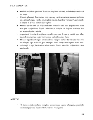 PROCEDIMENTOS


     •    O aluno deverá se aproximar da escada em passos normais, utilizando-se da técnica
          do toque
     •    Quando a bengala fizer contato com a escada ele deverá abaixar sua mão ao longo
          do corpo da bengala e andar em direção à mesma, fazendo a "varredura", explorando
          a largura da escada e altura dos degraus
     •    O aluno deverá fazer seu enquadramento, formando uma linha perpendicular entre
          seus pés e o primeiro degrau, mantendo a bengala em diagonal cruzando seu
          corpo para iniciar a subida
     •    A ponta da bengala deverá fazer contado com cada degrau, a medida que sobe,
          devendo manter seu corpo ligeiramente inclinado para a frente
     •    Quando a ponta da bengala não mais tocar o degrau o aluno deverá subir mais dois
          até atingir o topo da escada, pois a bengala estará sempre dois degraus acima dele.
     •    Ao atingir o topo da escada o aluno deverá fazer a varredura e continuar a sua
          caminhada




ALERTAS


     •    O aluno poderá escolher a posição e a maneira de segurar a bengala, garantindo
          assim sua proteção e comodidade.(vertical ou diagonal)
 