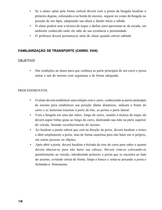 •     Se o aluno optar pela forma vertical deverá com a ponta da bengala localizar o
           primeiro degrau, colocando-a na borda do mesmo, segurar no corpo da bengala na
           posição de um lápis, adaptando sua altura e dando início a subida.
     •     O aluno poderá usar a técnica de toque e deslize para aproximar-se da escada, em
           ambiente conhecido onde ele sabe de sua existência e proximidade
     •     O professor deverá permanecer atrás do aluno quando estiver subindo



FAMILIARIZAÇÃO DE TRANSPORTE (CARRO. VAN)


OBJETIVO


     •     Dar condições ao aluno para que conheça as parte principais de um carro e possa
           entrar e sair do mesmo com segurança e de forma adequada.



PROCEDIMENTOS

     •     O aluno deverá estabelecer uma relação com o carro, conhecendo as partes principais
           do mesmo para estabelecer sua posição (faróis dianteiros, indicará a frente do
           carro e as lanternas traseiras a parte de trás, as portas a parte lateral.
     •     Com a bengala em uma das mãos, longe do carro, usando a técnica do toque ele
           deverá seguir linhas guias ao longo do carro, deslizando sua mão na parte superior
           do veículo, fazendo reconhecimento do mesmo.
      •    Ao localizar a janela saberá que está na direção da porta, deverá localizar o trinco
           e abrir amplamente a porta, mas de forma cautelosa para não bater em si próprio,
           em outras pessoas ou objetos.
      •    Após abrir a porta, deverá localizar a beirada do teto do carro para saber o quanto
           deverá abaixar-se para não bater sua cabeça. Deverá virar-se colocando-se
           paralelamente ao veiculo, introduzindo primeiro a perna que se encontra ao lado
           do assento, evitando entrar de frente, limpa o banco e senta-se puxando a porta e
           fechando-a firmemente.
 