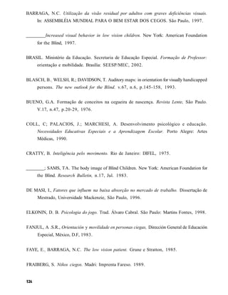 BARRAGA, N.C. Utilização da visão residual por adultos com graves deficiências visuais.
     In: ASSEMBLÉIA MUNDIAL PARA O BEM ESTAR DOS CEGOS. São Paulo, 1997.


         Increased visual behavior in low vision children. New York: American Foundation
     for the Blind, 1997.


BRASIL. Ministério da Educação. Secretaria de Educação Especial. Formação de Professor:
     orientação e mobilidade. Brasília: SEESP/MEC, 2002.


BLASCH, B. ; WELSH, R.; DAVIDSON, T. Auditory maps: in orientation for visually handicapped
     persons. The new outlook for the Blind. v.67, n.6, p.145-158, 1993.


BUENO, G.A. Formação de conceitos na cegueira de nascença. Revista Lente, São Paulo.
     V.17, n.47, p.20-29, 1976.


COLL, C; PALACIOS, J.; MARCHESI, A. Desenvolvimento psicológico e educação.
     Necessidades Educativas Especiais e a Aprendizagem Escolar. Porto Alegre: Artes
     Médicas, 1990.


CRATTY, B. Inteligência pelo movimento. Rio de Janeiro: DIFEL, 1975.


         ; SAMS, TA. The body image of Blind Children. New York: American Foundation for
     the Blind. Research Bulletin, n.17, Jul. 1983.


DE MASI, I., Fatores que influem na baixa absorção no mercado de trabalho. Dissertação de
     Mestrado, Universidade Mackenzie, São Paulo, 1996.


ELKONIN, D. B. Psicologia do jogo. Trad. Álvaro Cabral. São Paulo: Martins Fontes, 1998.


FANJUL, A .S.R., Orientación y movilidade en personas ciegas, Dirección General de Educación
     Especial, México, D.F, 1983.


FAYE, E.; BARRAGA, N.C. The low vision patient. Grune e Stratton, 1985.


FRAIBERG, S. Niños ciegos. Madri: Imprenta Fareso. 1989.
 