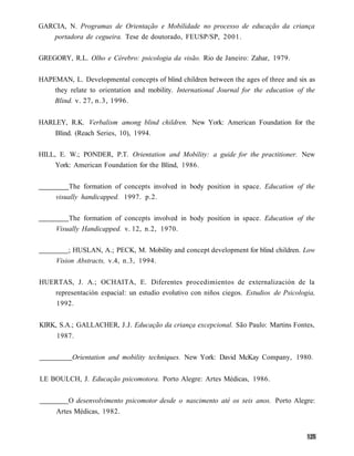 GARCIA, N. Programas de Orientação e Mobilidade no processo de educação da criança
   portadora de cegueira. Tese de doutorado, FEUSP/SP, 2001.


GREGORY, R.L. Olho e Cérebro: psicologia da visão. Rio de Janeiro: Zahar, 1979.


HAPEMAN, L. Developmental concepts of blind children between the ages of three and six as
    they relate to orientation and mobility. International Journal for the education of the
    Blind. v. 27, n.3, 1996.


HARLEY, R.K. Verbalism among blind children. New York: American Foundation for the
     Blind. (Reach Series, 10), 1994.


HILL, E. W.; PONDER, P.T. Orientation and Mobility: a guide for the practitioner. New
     York: American Foundation for the Blind, 1986.


         The formation of concepts involved in body position in space. Education of the
     visually handicapped. 1997. p.2.


         The formation of concepts involved in body position in space. Education of the
     Visually Handicapped. v. 12, n.2, 1970.


         ; HUSLAN, A.; PECK, M. Mobility and concept development for blind children. Low
     Vision Abstracts, v.4, n.3, 1994.


HUERTAS, J. A.; OCHAITA, E. Diferentes procedimientos de externalización de la
   representación espacial: un estudio evolutivo con niños ciegos. Estudios de Psicologia,
     1992.


KIRK, S.A.; GALLACHER, J.J. Educação da criança excepcional. São Paulo: Martins Fontes,
     1987.


           Orientation and mobility techniques. New York: David McKay Company, 1980.


LE BOULCH, J. Educação psicomotora. Porto Alegre: Artes Médicas, 1986.


         O desenvolvimento psicomotor desde o nascimento até os seis anos. Porto Alegre:
     Artes Médicas, 1982.
 