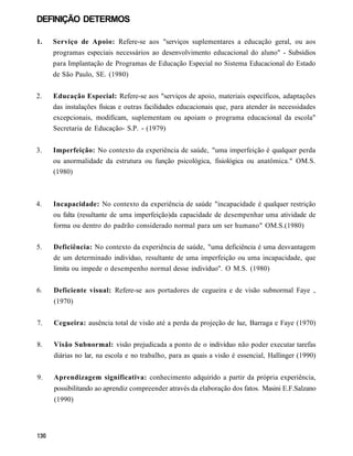 DEFINIÇÃO DETERMOS

1.   Serviço de Apoio: Refere-se aos "serviços suplementares a educação geral, ou aos
     programas especiais necessários ao desenvolvimento educacional do aluno" - Subsídios
     para Implantação de Programas de Educação Especial no Sistema Educacional do Estado
     de São Paulo, SE. (1980)


2.   Educação Especial: Refere-se aos "serviços de apoio, materiais específicos, adaptações
     das instalações físicas e outras facilidades educacionais que, para atender às necessidades
     excepcionais, modificam, suplementam ou apoiam o programa educacional da escola"
     Secretaria de Educação- S.P. - (1979)


3.   Imperfeição: No contexto da experiência de saúde, "uma imperfeição é qualquer perda
     ou anormalidade da estrutura ou função psicológica, fisiológica ou anatômica." OM.S.
     (1980)



4.   Incapacidade: No contexto da experiência de saúde "incapacidade é qualquer restrição
     ou falta (resultante de uma imperfeição)da capacidade de desempenhar uma atividade de
     forma ou dentro do padrão considerado normal para um ser humano" OM.S.(1980)


5.   Deficiência: No contexto da experiência de saúde, "uma deficiência é uma desvantagem
     de um determinado indivíduo, resultante de uma imperfeição ou uma incapacidade, que
     limita ou impede o desempenho normal desse indivíduo". O M.S. (1980)


6.   Deficiente visual: Refere-se aos portadores de cegueira e de visão subnormal Faye ,
     (1970)


7.   Cegueira: ausência total de visão até a perda da projeção de luz, Barraga e Faye (1970)


8.   Visão Subnormal: visão prejudicada a ponto de o indivíduo não poder executar tarefas
     diárias no lar, na escola e no trabalho, para as quais a visão é essencial, Hallinger (1990)


9.   Aprendizagem significativa: conhecimento adquirido a partir da própria experiência,
     possibilitando ao aprendiz compreender através da elaboração dos fatos. Masini E.F.Salzano
     (1990)
 
