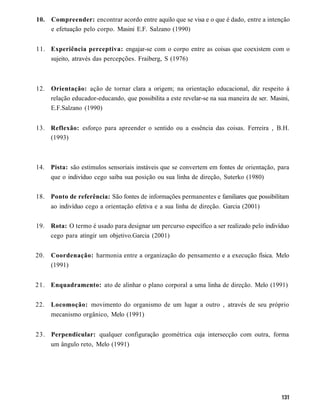 10.   Compreender: encontrar acordo entre aquilo que se visa e o que é dado, entre a intenção
      e efetuação pelo corpo. Masini E.F. Salzano (1990)


11. Experiência perceptiva: engajar-se com o corpo entre as coisas que coexistem com o
    sujeito, através das percepções. Fraiberg, S (1976)



12. Orientação: ação de tornar clara a origem; na orientação educacional, diz respeito à
    relação educador-educando, que possibilita a este revelar-se na sua maneira de ser. Masini,
    E.F.Salzano (1990)


13. Reflexão: esforço para apreender o sentido ou a essência das coisas. Ferreira , B.H.
    (1993)



14. Pista: são estímulos sensoriais instáveis que se convertem em fontes de orientação, para
    que o indivíduo cego saiba sua posição ou sua linha de direção, Suterko (1980)


18. Ponto de referência: São fontes de informações permanentes e familiares que possibilitam
    ao indivíduo cego a orientação efetiva e a sua linha de direção. Garcia (2001)


19. Rota: O termo é usado para designar um percurso específico a ser realizado pelo indivíduo
    cego para atingir um objetivo.Garcia (2001)


20.   Coordenação: harmonia entre a organização do pensamento e a execução física. Melo
      (1991)


2 1 . Enquadramento: ato de alinhar o plano corporal a uma linha de direção. Melo (1991)


22.   Locomoção: movimento do organismo de um lugar a outro , através de seu próprio
      mecanismo orgânico, Melo (1991)


23. Perpendicular: qualquer configuração geométrica cuja intersecção com outra, forma
    um ângulo reto, Melo (1991)
 