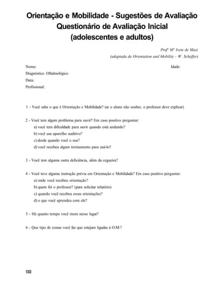 Orientação e Mobilidade - Sugestões de Avaliação
        Questionário de Avaliação Inicial
            (adolescentes e adultos)
                                                                                    Profª Mª Ivete de Masi
                                                       (adaptada de Orientation and Mobility - W. Scheffer)

Nome:                                                                                     Idade:
Diagnóstico Oftalmológico
Data:
Profissional:



1 - Você sabe o que é Orientação e Mobilidade? (se o aluno não souber, o professor deve explicar)


2 - Você tem algum problema para ouvir? Em caso positivo perguntar:
     a) você tem dificuldade para ouvir quando está andando?
     b) você usa aparelho auditivo?
     c) desde quando você o usa?
     d) você recebeu algum treinamento para usá-lo?


3 - Você tem alguma outra deficiência, além da cegueira?


4 - Você teve alguma instrução prévia em Orientação e Mobilidade? Em caso positivo perguntar:
     a) onde você recebeu orientação?
     b) quem foi o professor? (para solicitar relatório)
     c) quando você recebeu essas orientações?
     d) o que você aprendeu com ele?


5 - Há quanto tempo você mora nesse lugar?


6 - Que tipo de coisas você faz que estejam ligadas à O.M.?
 