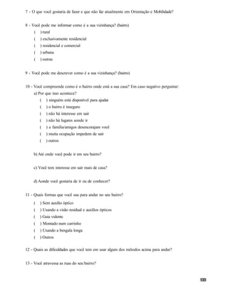 7 - O que você gostaria de fazer e que não faz atualmente em Orientação e Mobilidade?


8 - Você pode me informar como é a sua vizinhança? (bairro)
     (   ) rural
     (   ) exclusivamente residencial
     (   ) residencial e comercial
     (   ) urbana
     (   ) outras


9 - Você pode me descrever como é a sua vizinhança? (bairro)


10 - Você compreende como é o bairro onde está a sua casa? Em caso negativo perguntar:
     a) Por que isso acontece?
         (   ) ninguém está disponível para ajudar
         (   ) o bairro é inseguro
         (   ) não há interesse em sair
         (   ) não há lugares aonde ir
         (   ) a família/amigos desencorajam você
         (   ) muita ocupação impedem de sair
         (   ) outros


    b) Até onde você pode ir em seu bairro?


    c) Você tem interesse em sair mais de casa?


    d) Aonde você gostaria de ir ou de conhecer?


11 - Quais formas que você usa para andar no seu bairro?
     (   ) Sem auxílio óptico
     (   ) Usando a visão residual e auxílios ópticos
    (    ) Guia vidente
     (   ) Montado num carrinho
     (   ) Usando a bengala longa
     (   ) Outros

12 - Quais as dificuldades que você tem em usar algum dos métodos acima para andar?


13 - Você atravessa as ruas do seu bairro?
 