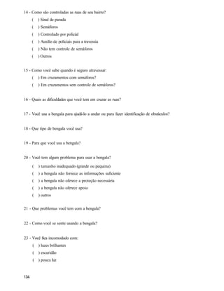 14 - Como são controladas as ruas de seu bairro?
    (    ) Sinal de parada
    (    ) Semáforos
    (    ) Controlado por policial
    (    ) Auxílio de policiais para a travessia
    (    ) Não tem controle de semáforos
    (    ) Outros


15 - Como você sabe quando é seguro atravessar:
    (    ) Em cruzamentos com semáforos?
    (    ) Em cruzamentos sem controle de semáforos?


16 - Quais as dificuldades que você tem em cruzar as ruas?


17 - Você usa a bengala para ajudá-lo a andar ou para fazer identificação de obstáculos?


18 - Que tipo de bengala você usa?


19 - Para que você usa a bengala?


20 - Você tem algum problema para usar a bengala?

     (   ) tamanho inadequado (grande ou pequena)
     (   ) a bengala não fornece as informações suficiente
     (   ) a bengala não oferece a proteção necessária
     (   ) a bengala não oferece apoio
     (   ) outros


21 - Que problemas você tem com a bengala?


22 - Como você se sente usando a bengala?


23 - Você fica incomodado com:
     (   ) luzes brilhantes
     (   ) escuridão
     (   ) pouca luz
 