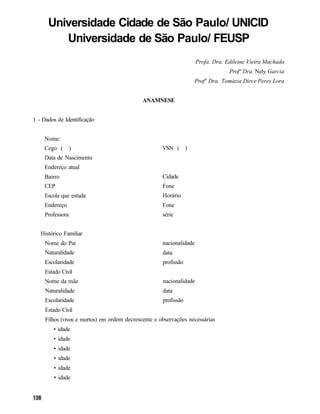 Universidade Cidade de São Paulo/ UNICID
         Universidade de São Paulo/ FEUSP
                                                                     Profa. Dra. Edileine Vieira Machado
                                                                                  Profª Dra. Nely Garcia
                                                                  Profª Dra. Tomázia Dirce Peres Lora


                                             ANAMNESE


1 - Dados de Identificação


    Nome:
    Cego (        )                                  VSN ( )
     Data de Nascimento
     Endereço atual
     Bairro                                          Cidade
     CEP                                             Fone
     Escola que estuda                               Horário
     Endereço                                        Fone
     Professora                                      série


   Histórico Familiar
     Nome do Pai                                     nacionalidade
     Naturalidade                                    data
     Escolaridade                                    profissão
     Estado Civil
     Nome da mãe                                     nacionalidade
     Naturalidade                                    data
     Escolaridade                                    profissão
     Estado Civil
     Filhos (vivos e mortos) em ordem decrescente e observações necessárias
        • idade
        • idade
        • idade
        • idade
        • idade
        • idade
 