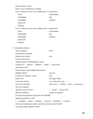 Outras pessoas na casa:
     Outros casos de deficiência na família:
     Caso a criança não more com a família quem é o responsável:
        Nome                                         nacionalidade
        Naturalidade                                 data
        Escolaridade                                 profissão
        Estado civil
        Endereço
     Caso a criança não more com a família quem é o responsável:
        Nome                                         nacionalidade
        Naturalidade                                 data
        Escolaridade                                 profissão
        Estado civil
        Endereço


3 - Antecedentes pessoais
    Tipo de gestação                                 Parto
     Como passou a gravidez:
    Demorou para nascer:                             peso
    Local do nascimento:
    Alguma doença ou deformidade ao nascer:
     Lactação foi ( ) natural ( ) artificial ( ) mista ( ) comeu bem
    Alimentação atual:
    Sentou (meses): andou (idade): falou (meses):
     Manipula objetos:                               que tipo:
     Controle dos esfínteres: vesical                anal
     Dorme bem:                                      tem algum hábito:
    A que horas dorme:                               vai sozinho para cama:
     Tem quarto separado:                            dorme com: ( ) irmãos ( ) pais ( ) outra pessoa:
     Tem sono tranquilo:
    Apresenta crises de choro:                       ( ) medo ( ) temores Obs.:
     Obedece facilmente:                             a quem em especial?
     Por qual dos progenitores apresenta mais afinidade?
     Respeita igualmente os dois?
     ( ) é agitada ( ) calma ( ) afetuosa ( ) teimosa ( ) obediente ( ) ciumenta
     Passou por traumatismos (perda, isolamento, doenças graves)? Qual?
     Tem algum hábito específico? Qual?
 