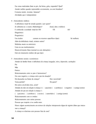 Faz cenas malcriadas (bate os pés, faz birras, grita, responde)? Qual?
    Atende melhor quando repreendido severamente, ou com brandura?
    Costuma mentir, inventar, fantasiar?
    Atividades que é independente:


4 - Antecedentes médicos
    A deficiência visual foi notada quando e por quem?
    Já submeteu-se a exame oftalmológico?               (local, data e médico):
    E conhecida a acuidade visual do OD                     OE                    AO
    Diagnóstico:
    Prognóstico:
    Usa óculos:                comuns ou recursos específicos (tipo):                  há melhora:
    Além da deficiência visual, existem outras?
    Moléstias atuais ou anteriores:
    Usou ou usa medicamentos:
    Desenvolvimento físico (normal ou com alterações) :
    Está em tratamento médico (de que tipo):


5 - Antecedentes sociais e económicos
    Atitude da família frente à deficiência da criança (negação, raiva, depressão, aceitação)
    Pai
     Mãe
    Outros:
     Relacionamento entre os pais é harmonioso?
     Em caso negativo, a criança está a par da situação?
     Há discussões na frente da criança?                Ela é envolvida?
    Toma partido?                                       De quem?
     Há outros envolvidos (tios, avós)?
     Atitudes da mãe em relação à criança é: ( ) paciente ( ) carinhosa ( ) exigente ( ) castiga (como):
     Atitudes do pai em relação à criança é :
     ( ) paciente ( ) carinhoso ( ) severo ( ) autoritário ( ) castiga (como):
     Relacionamento com os irmãos:
     Relacionamento com outras pessoas:
     Pessoas que respeita e/ou confia mais:
     Houve algum acontecimento em termos de relações interpessoais digna de registro (fatos que marca-
     ram a criança)?
     A criança se relaciona com pessoas fora de casa?
 