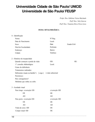 Universidade Cidade de São Paulo/ UNICID
         Universidade de São Paulo/ FEUSP
                                                                      Profa. Dra. Edileine Vieira Machado
                                                                                   Profª Dra. Nely Garcia
                                                                      Profª Dra. Tomázia Dirce Peres Lora


                                       FICHA OFTALMOLÓGICA


1 - Identificação
     Nome:                                              Nº Reg.
     Data de Nascimento:                                Local:
     Sexo:                                              Cor:                    Estado Civil:
     Nível de Escolaridade:                             Profissão:
     Endereço:                                          Bairro:
     Cidade:                                            Telefone:


2 - Histórico da incapacidade
     Quando começou a perda da visão:                   OD:                               OE:
     1ª consulta oftalmológica:                         Local:
     Causa da deficiência:
     Tratamentos realizados:
     Deficientes visuais na família? ( ) cego (   ) visão subnormal
     Parentesco:
     Pais consaguíneos?
     Moléstias que sofreu ou sofre:


3 - Acuidade visual
     Para longe: s/correção OD                          c/correção OD
                 OE                                     OE
                 AO                                     AO
     Para perto: s/correção OD                          c/correção OD
                    OE                                  OE
                    AO                                  AO
     Visão de cores: OD                                 OE
     Campo visual: OD                                   OE
 