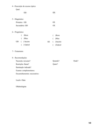 4 - Prescrição do recurso óptico
     Qual:
                  OD:                    OE:


5 - Diagnóstico
     Primário: OD                        OE
     Secundário: OD                      OE


6 - Prognóstico
             (    )Bom                   (    )Bom
             (    )Mau                   (    )Mau
     OD      (    ) Incerto         OE   (    ) Incerto
             ( ) Estável                 (    ) Estável


7 - Tratamento


8 - Recomendações
     Necessita reexame?                  Quando?          Onde?
     Restrições físicas?                 Quais?
     Iluminação indicada?
     Exames complementares:
     Encaminhamentos necessários:


     Local e Data:


     Oftalmologista
 
