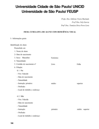 Universidade Cidade de São Paulo/ UNICID
          Universidade de São Paulo/ FEUSP
                                                          Profa. Dra. Edileine Vieira Machado
                                                                       Profª Dra. Nely Garcia
                                                          Profª Dra. Tomázia Dirce Peres Lora


                     FICHA CUMULATIVA DO ALUNO COM DEFICIÊNCIA VISUAL


I - Informações gerais


Identificação do aluno
     Preenchido em
     1. Nome do aluno
     2- Data do nascimento
     3. Sexo: Masculino:                      Feminino:
     4. Naturalidade:
     5. Certidão de nascimento nº             Livro                          Folha
     6. Filiação:
         6.1. Pai:
         - Vivo Falecido
         - Data de nascimento
         - Naturalidade
         - Instrução: primário:               médio:                         superior
         - Profissão:
         - Local de trabalho e endereço


         6.2. Mãe
         - Viva Falecida
         - Data do nascimento
         - Naturalidade
         - Instrução:                         primário                       médio: superior
         - Profissão:
         - Local de trabalho e endereço:
 