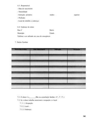 6.3. Responsável:
   - Data do nascimento
   - Naturalidade
   - Instrução: primário:                          médio:                    superior
   - Profissão:
   - Local de trabalho e endereço:


   6.4. Endereço do aluno
   Rua n2                                          Bairro
   Município                                      Estado
   Telefone a ser utilizado em caso de emergência


7. Núcleo Familiar:




   7.2. O aluno é o          filho na constelação familiar. (1º, 2°, 3º..)
   7.3. Se o aluno trabalha mencionar a ocupação e o local:
      7. 3 . 1 . Ocupação:
      7.3.2. Local: ..
      7.3.3. Endereço:
 