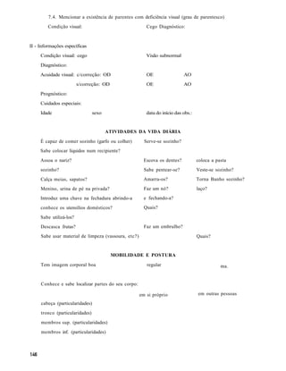 7.4. Mencionar a existência de parentes com deficiência visual (grau de parentesco)
         Condição visual:                                Cego Diagnóstico:



II - Informações específicas
     Condição visual: cego                               Visão subnormal
     Diagnóstico:
     Acuidade visual: c/correção: OD                     OE                 AO
                         s/correção: OD                  OE                 AO
     Prognóstico:
     Cuidados especiais:
     Idade                       sexo                    data do início das obs.:


                                        ATIVIDADES DA VIDA DIÁRIA
     É capaz de comer sozinho (garfo ou colher)         Serve-se sozinho?
     Sabe colocar líquidos num recipiente?
     Assoa o nariz?                                     Escova os dentes?           coloca a pasta
     sozinho?                                           Sabe pentear-se?            Veste-se sozinho?
     Calça meias, sapatos?                              Amarra-os?                  Torna Banho sozinho?
     Menino, urina de pé na privada?                    Faz um nó?                  laço?
     Introduz uma chave na fechadura abrindo-a          e fechando-a?
     conhece os utensílios domésticos?                  Quais?

     Sabe utilizá-los?
     Descasca frutas?                                   Faz um embrulho?
     Sabe usar material de limpeza (vassoura, etc?)                                 Quais?


                                          MOBILIDADE E POSTURA
     Tem imagem corporal boa                             regular                               ma.


     Conhece e sabe localizar partes do seu corpo:

                                                      em si próprio                 em outras pessoas
     cabeça (particularidades)
     tronco (particularidades)
     membros sup. (particularidades)
     membros inf. (particularidades)
 