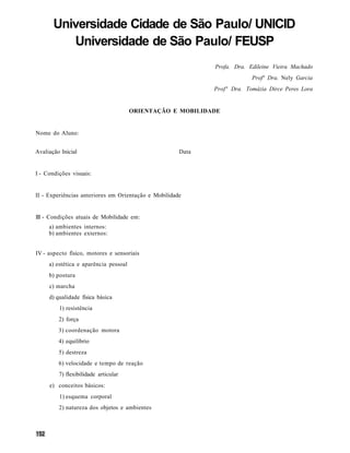 Universidade Cidade de São Paulo/ UNICID
          Universidade de São Paulo/ FEUSP
                                                             Profa. Dra. Edileine Vieira Machado
                                                                          Profª Dra. Nely Garcia
                                                             Profª Dra. Tomázia Dirce Peres Lora


                                       ORIENTAÇÃO E MOBILIDADE


Nome do Aluno:


Avaliação Inicial                                     Data


I - Condições visuais:


II - Experiências anteriores em Orientação e Mobilidade


III - Condições atuais de Mobilidade em:
     a) ambientes internos:
     b) ambientes externos:


IV - aspecto físico, motores e sensoriais
     a) estética e aparência pessoal
     b) postura
     c) marcha
     d) qualidade física básica
         1) resistência
         2) força
         3) coordenação motora
         4) equilíbrio
         5) destreza
         6) velocidade e tempo de reação
         7) flexibilidade articular
     e) conceitos básicos:
         1) esquema corporal
         2) natureza dos objetos e ambientes
 