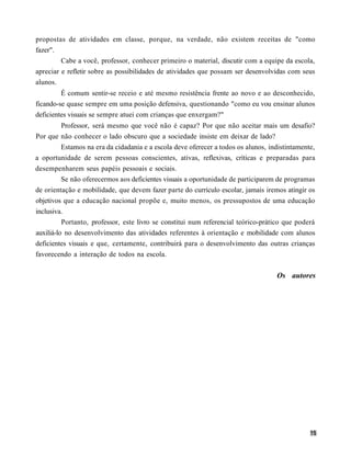 propostas de atividades em classe, porque, na verdade, não existem receitas de "como
fazer".
         Cabe a você, professor, conhecer primeiro o material, discutir com a equipe da escola,
apreciar e refletir sobre as possibilidades de atividades que possam ser desenvolvidas com seus
alunos.
         É comum sentir-se receio e até mesmo resistência frente ao novo e ao desconhecido,
ficando-se quase sempre em uma posição defensiva, questionando "como eu vou ensinar alunos
deficientes visuais se sempre atuei com crianças que enxergam?"
          Professor, será mesmo que você não é capaz? Por que não aceitar mais um desafio?
Por que não conhecer o lado obscuro que a sociedade insiste em deixar de lado?
          Estamos na era da cidadania e a escola deve oferecer a todos os alunos, indistintamente,
a oportunidade de serem pessoas conscientes, ativas, reflexivas, críticas e preparadas para
desempenharem seus papéis pessoais e sociais.
          Se não oferecermos aos deficientes visuais a oportunidade de participarem de programas
de orientação e mobilidade, que devem fazer parte do currículo escolar, jamais iremos atingir os
objetivos que a educação nacional propõe e, muito menos, os pressupostos de uma educação
inclusiva.
          Portanto, professor, este livro se constitui num referencial teórico-prático que poderá
auxiliá-lo no desenvolvimento das atividades referentes à orientação e mobilidade com alunos
deficientes visuais e que, certamente, contribuirá para o desenvolvimento das outras crianças
favorecendo a interação de todos na escola.


                                                                                    Os autores
 