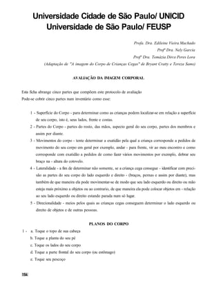 Universidade Cidade de São Paulo/ UNICID
         Universidade de São Paulo/ FEUSP
                                                                     Profa. Dra. Edileine Vieira Machado
                                                                                    Profª Dra. Nely Garcia
                                                                     Profª Dra. Tomázia Dirce Peres Lora
             (Adaptação de "A imagem do Corpo de Crianças Cegas" de Bryant Cratty e Tereza Sams)


                               AVALIAÇÃO DA IMAGEM CORPORAL


Esta ficha abrange cinco partes que compõem este protocolo de avaliação
Pode-se cobrir cinco partes num inventário como esse:


     1 - Superfície do Corpo - para determinar como as crianças podem localizar-se em relação a superfície
        de seu corpo, isto é, seus lados, frente e costas.
     2 - Partes do Corpo - partes do rosto, das mãos, aspecto geral do seu corpo, partes dos membros e
        assim por diante.
     3 - Movimentos do corpo - tente determinar a exatidão pela qual a criança corresponde a pedidos de
        movimento do seu corpo em geral por exemplo, andar - para frente, vir ao meu encontro e como
        corresponde com exatidão a pedidos de como fazer vários movimentos por exemplo, dobrar seu
        braço na - altura do cotovelo.
     4 - Lateralidade - a fim de determinar não somente, se a criança cega consegue - identificar com preci-
        são as partes do seu corpo do lado esquerdo e direito - (braços, pernas e assim por diante), mas
        também de que maneira ela pode movimentar-se de modo que seu lado esquerdo ou direito ou mão
        esteja mais próximo a objetos ou ao contrario, de que maneira ela pode colocar objetos em - relação
        ao seu lado esquerdo ou direito estando parada num só lugar.
     5 - Direcionalidade - meios pelos quais as crianças cegas conseguem determinar o lado esquerdo ou
        direito de objetos e de outras pessoas.


                                          PLANOS DO CORPO
1 - a. Toque o topo de sua cabeça
     b. Toque a planta do seu pé
     c. Toque os lados do seu corpo
     d. Toque a parte frontal do seu corpo (ou estômago)
     e. Toque seu pescoço
 