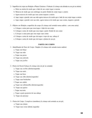 2 - Superfície do corpo em Relação a Planos Externos e Verticais (A criança esta deitada ou em pé na esteira)
     a. Deite na esteira de modo que o lado do seu corpo toque a mesma
     b. Mexa-se de modo que seu estômago ou parte frontal do corpo toque a esteira
     c- Agora mexa-se de modo que suas costas toquem a esteira
     d. Aqui, toque a parede com sua mão agora mexa-se de modo que o lado do seu corpo toque a esteira
     e. Aqui, toque a parede com sua mão, agora mexa-se de modo que suas costas, toquem a parede


3 - Objetos em Relação a superfície do corpo (A criança está sentada numa cadeira - com uma caixa)
     a. Coloque a caixa para que essa toque o lado do seu corpo
     b. Coloque a caixa de modo que essa toque a parte frontal do seu corpo
     c. Coloque a caixa para que essa toque suas costas
     d. Coloque a caixa de modo que ela toque o topo de sua, cabeça d
     e. Coloque a caixa de modo que ela toque a planta do seu pé.


                                            PARTES DO CORPO
1 - Identificação de Parte do Corpo: Simples (A criança está sentada numa cadeira)
     a. Toque seu braço
     b. Toque sua mão
     c. Toque sua perna
     d. Toque seu cotovelo
     e. Toque seu joelho


2 - Partes do Rosto/Cabeça (A criança esta em pé ou sentada)
     a. Toque sua orelha (direita/esquerda)
     b. Toque seu nariz
     c. Toque sua boca
     d. Toque seu olho (direito/esquerdo)
     e. Toque suas bochechas
     f. Toque seu cabelo
     g. Toque sua sobrancelha (direita/esquerda)
     h. Toque seu queixo
     i. Toque sua testa
     j. Toque a parte posterior de sua cabeça
     k. Toque seu pescoço


3 - Partes do Corpo: Complexo (membros) (A criança está sentada ou em pé)
     a. Toque sua cintura
     b. Toque suas coxas (direita esquerda)
 