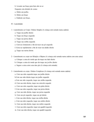 b. Levante seu braço para bem alto no ar
     Enquanto esta deitado de costas:
     a. Dobre um joelho.
     b. Dobre um braço
     c. Endireite seu braço,


IV - Lateralidade


1 - Lateralmente ao Corpo: Ordens Simples (A criança está sentada numa cadeira)
     a. Toque seu joelho direito
     b. Toque seu braço esquerdo
     c. Toque sua perna direita
     d. Toque sua orelha esquerda
     e. Curve-se lentamente a fim de tocar seu pé esquerdo
     f. Curve-se rapidamente a fim de tocar seu dedão direito
     g. Toque sua narina direita


2 - Lateralmente ao corpo em Relação a Objetos (A criança está sentada numa cadeira com uma caixa)
     a. Coloque a caixa de modo que ela toque seu lado direito
     b. Coloque a caixa de modo que ela toque seu joelho direito
     e. Segure a caixa entre seus dois pés (A criança está sentada)


3 - Lateralmente ao corpo: Ordens Complexas (A criança está sentada numa cadeira)
     a. Com sua mão esquerda toque seu joelho direito
     b.Com sua mão direita toque seu joelho esquerdo
     c.Com sua mão esquerda, toque sua orelha esquerda
     d. Com sua mão direita, toque seu cotovelo esquedo
     e. Com sua mão esquerda, toque seu pulso direito
     f. Com sua mão esquerda, toque sua perna direita
     g. Com sua mão direita, toque seu perna esquerda
     h. Com seu pé esquerdo, toque seu pé direito
     i. Com sua mão direita, toque sua orelha direita
     j. Com sua mão esquerda, toque seu ombro direito
     k. Com sua mão direita, toque seu ombro esquerdo
     1. Com sua mão esquerda, toque seu quadril esquerdo
     m. Com sua mão direita, toque seu quadril esquerdo
 