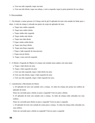 n. Com sua mão esquerda, toque sua testa
     o. Com sua mão direita, toque sua cabeça, e com a esquerda, toque (a parte posterior) de sua cabeça


V- Direcionalidade


1 - Em direção a outras pessoas (A Criança está de pé) O aplicador do teste está sentado de frente para o
aluno. A mão da criança é colocada nas partes do corpo do aplicador do teste.
     a. Toque meu ombro esquerdo
     b. Toque meu ombro direito
     c. Toque minha mão esquerda
     d. Toque minha mão direita
     e. Toque meu lado direito
     f. Toque minha orelha direita
     g. Toque meu braço direito
     h. Toque meu braço esquerdo
     i. Toque o lado esquerdo do meu pescoço.
    j. Toque meu pé direito
     k. Toque o meu cotovelo esquerdo


2 - A Direita e Esquerda de Objetos (A criança está sentada numa cadeira com uma caixa)
     a. Toque o lado direito da caixa
     b. Toque o lado esquerdo da caixa
     c. Com sua mão esquerda; toque o lado direito da caixa
     d. Com sua mão direita, toque o lado esquerdo da caixa
     e. Com sua mão esquerda, toque o lado esquerdo da caixa.


3 - Lateralmente a Movimentos de Outros
     a. (O aplicador do teste esta sentado com a criança. As mãos da criança são postas nos ombros do
     aplicador de teste).
     Estou me curvando pura a direita ou para a esquerda? Curve-se para a direita.
     b. (O aplicador do teste esta sentado com a criança. As mãos da criança estão colocadas nos seus
     ombros. .
     Estou me curvando para direita ou para a esquerda? Curve-se para a esquerda
     c. (O aplicador do teste esta sentado de costas para a criança. As mãos da criança estão colocadas nos
     seus ombros.
     Estou me curvando para a direita ou esquerda? Curve-se para a esquerda
 