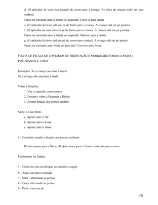 d. (O aplicador do teste esta sentado de costas para a criança. As mãos da criança estão em seus
     ombros)
     Estou me curvando para a direita ou esquerda? Curve-se para direita
     e. (O aplicador do teste está em pé de frente para a criança. A criança está em pé parada).
     f. (O aplicador do teste está em pé de frente para a criança. A criança está em pé parada) .
     Estou me movendo para a direita ou esquerda? Mexa-se para a direita
     g. (O aplicador do teste está em pé de costas para criança). A criança está em pé parada.
     Estou me curvando para frente ou para trás? Curve-se para frente.


FOLHA DE ESCALA DE CONTAGEM DE ORIENTAÇÃO E MOBILIDADE (FORMA CONCISA)
POR FRANCIS E. LORD


Instruções: Sé a criança executou a tarefa.
Se a criança não executou a tarefa


Voltas e Direções:
     1. Vira a esquerda corretamente
     2. Descreve voltas a Esquerda e Direita
     3. Aponta direção dos pontos cardeais


Norte é a sua frente .
     a. Aponte para o Sul
     b. Aponte para o Leste
     c. Aponte para o Oeste


4 - Caminhar usando a direção dos pontos cardinais.

     Dê três passos para o Norte, dê dois passos para o Leste e mais dois para o norte.


Movimentos no Espaço


5 - Dedos dos pés em direção ao caminho a seguir

6 - Anda com passo relaxado
7 - Sobe - alternando as pernas
8 - Desce alternando as pernas
9 - Pula - com um pé
 
