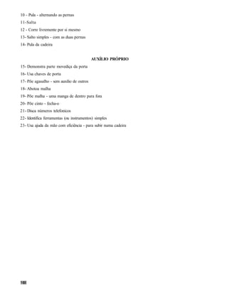 10 - Pula - alternando as pernas
11-Salta
12 - Corre livremente por si mesmo
13- Salto simples - com as duas pernas
14- Pula da cadeira


                                           AUXÍLIO PRÓPRIO
15- Demonstra parte movediça da porta
16- Usa chaves de porta
17- Põe agasalho - sem auxilio de outros
18- Abotoa malha
19- Põe malha - uma manga de dentro para fora
20- Põe cinto - fecha-o
21- Disca números telefonicos
22- Identifica ferramentas (ou instrumentos) simples
23- Usa ajuda da mão com eficiência - para subir numa cadeira
 