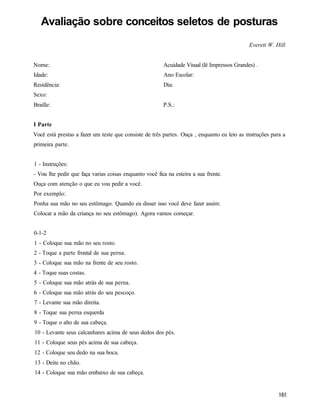Avaliação sobre conceitos seletos de posturas
                                                                                            Everett W. Hill


Nome:                                                   Acuidade Visual (lê Impressos Grandes) .
Idade:                                                  Ano Escolar:
Residência:                                             Dia:
Sexo:
Braille:                                                P.S.:


I Parte
Você está prestas a fazer um teste que consiste de três partes. Ouça , enquanto eu leio as instruções para a
primeira parte.


1 - Instruções:
- Vou lhe pedir que faça varias coisas enquanto você fica na esteira a sua frente.
Ouça com atenção o que eu vou pedir a você.
Por exemplo:
Ponha sua mão no seu estômago. Quando eu disser isso você deve fazer assim:
Colocar a mão da criança no seu estômago). Agora vamos começar.


0-1-2
1 - Coloque sua mão no seu rosto.
2 - Toque a parte frontal de sua perna.
3 - Coloque sua mão na frente de seu rosto.
4 - Toque suas costas.
5 - Coloque sua mão atrás de sua perna.
6 - Coloque sua mão atrás do seu pescoço.
7 - Levante sua mão direita.
8 - Toque sua perna esquerda
9 - Toque o alto de sua cabeça.
10 - Levante seus calcanhares acima de seus dedos dos pés.
11 - Coloque seus pés acima de sua cabeça.
12 - Coloque seu dedo na sua boca.
13 - Deite no chão.
14 - Coloque sua mão embaixo de sua cabeça.
 
