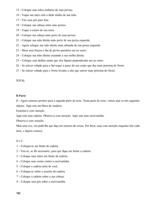 15 - Coloque suas mãos embaixo de suas pernas.
16 - Toque seu nariz com o dedo médio de sua mão.
17 - Vire seus pés para fora.
18 - Coloque sua cabeça entre suas pernas.
19 - Toque o centro do seu rosto.
20 - Coloque sua cabeça mais perto de suas pernas.
21 - Coloque sua mão direita mais perto de sua perna esquerda.
22 - Agora coloque sua mão direita mais afastada de sua perna esquerda.
23 - Mexa seus braços a fim de pô-los paralelos um ao outro.
24 - Coloque sua mão direita cruzando a sua orelha direita.
25 - Coloque seus dedões assim que eles fiquem perpendicular um ao outro.
26 - Se estiver voltado para o Sul toque a parte do seu corpo que fica mais próxima do Norte.
27 - Se estiver voltado para o Norte levante a não que estiver mais próxima do Oeste.


TOTAL




II Parte
II - Agora estamos prontos para a segunda parte do teste. Nesta parte do teste, vamos usar os três seguintes
objetos. Aqui esta um bloco de madeira.
Examine-o com atenção.
Aqui está uma cadeira. Observe-a com atenção. Aqui esta uma escrivaninha.
Observe-a com atenção.
Mais uma vez, vou pedir-lhe que faça um numero de coisas. Por favor, ouça com atenção enquanto leio cada
item, e depois comece.


0-1-2
1 - Coloque-se em frente da cadeira.
2 - Vire-se, se fôr necessário, para que fique em frente a cadeira.
3 - Coloque suas mãos em frente da cadeira.
4 - Coloque suas costas contra a escrivaninha.
5 - Coloque a cadeira atrás de você.
6 - Coloque-se sobre o assento da cadeira.
7 - Coloque a cadeira sobre a sua cabeça.
8 - Coloque seus pés sobre a escrivaninha.
 