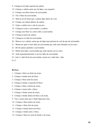 9 - Coloque-se do lado esquerdo da cadeira.
10 - Coloque a cadeira assim que ela fique a sua esquerda.
11 - Coloque esse bloco dentro da escrivaninha.
12 - Tire o bloco da escrivaninha.
13 - Mexa-se de tal forma que a cadeira fique abaixo de você.
14 - Coloque sua cabeça debaixo da cadeira.
15 - Toque a cadeira com a sola de seus pés.
16 - Coloque-se entre a escrivaninha e a cadeira.
17 - Coloque este bloco no centro sobre a escrivaninha.
18 - Coloque-se perto da cadeira.
19 - Coloque-se ao lado da escrivaninha.
20 - Mexa-se ou a cadeira, assim que ela fique mais próxima de você do que da escrivaninha .
21 - Mostre-me quais os dois lados da escrivaninha que estão mais afastados um do outro.
22 - Dê três passos paralelos a escrivaninha.
23 - Mostre dois lados a escrivaninha que estão opostos um ao outro.
24 - Ande perpendicularmente a um dos lados da escrivaninha.
25 - Este é o lado Norte da escrivaninha, mostre-me o lado leste - dela.
0-1-2




III Parte
1 - Coloque o bloco na frente da xícara.
2 - Coloque o bastão atrás do bloco.
3 - Coloque o bloco atrás da xícara.
4 - Coloque o bastão à esquerda do bloco.
5 - Coloque o bloco a direita da xícara.
6 - Coloque a xícara sobre o bloco.
7 - Coloque o bastão acima da xícara.
8 - Coloque o bastão abaixo do bloco e da xícara.
9 - Vire a xícara assim que o fundo fique para cima.
10 - Coloque o bloco dentro da xícara.
11 - Coloque o bloco fora da xícara.
12 - Coloque o bastão dentro do bloco.
13 - Coloque o bastão entre o bloco.
14 - Coloque o bloco no meio do bastão e da xícara.
 