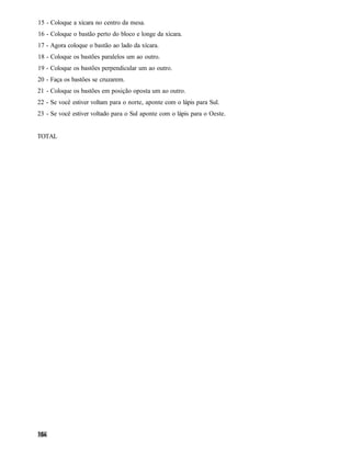 15 - Coloque a xícara no centro da mesa.
16 - Coloque o bastão perto do bloco e longe da xícara.
17 - Agora coloque o bastão ao lado da xícara.
18 - Coloque os bastões paralelos um ao outro.
19 - Coloque os bastões perpendicular um ao outro.
20 - Faça os bastões se cruzarem.
21 - Coloque os bastões em posição oposta um ao outro.
22 - Se você estiver voltam para o norte, aponte com o lápis para Sul.
23 - Se você estiver voltado para o Sul aponte com o lápis para o Oeste.


TOTAL
 