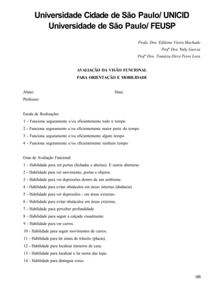 Universidade Cidade de São Paulo/ UNICID
            Universidade de São Paulo/ FEUSP
                                                                      Profa. Dra. Edileine Vieira Machado
                                                                                   Profª Dra. Nely Garcia
                                                                      Profª Dra. Tomázia Dirce Peres Lora


                                  AVALIAÇÃO DA VISÃO FUNCIONAL
                                  PARA ORIENTAÇÃO E MOBILIDADE


Aluno:                                                  Data:
Professor:


Escala de Realizações
1 - Funciona seguramente e/ou eficientemente todo o tempo
2 - Funciona seguramente e/ou eficientemente maior parte do tempo
3 - Funciona seguramente e/ou eficientemente algum tempo
4 - Funciona seguramente e/ou eficientemente nenhum tempo


Grau de Avaliação Funcional
1 - Habilidade para ver portas (fechadas e abertas). E outras aberturas
2 - Habilidade para ver movimento, portas e objetos.
3 - Habilidade para ver depressões dentro de um ambiente.
4 - Habilidade para evitar obstáculos em áreas internas (distância)
5 - Habilidade para ver depressões - em áreas externas.
6 - Habilidade para evitar obstáculos em áreas externas.
7 - Habilidade para perceber profundidade.
8 - Habilidade para seguir a calçada visualmente.
9 - Habilidade para ver carros.
10 - Habilidade para seguir movimentos de carros.
11 - Habilidade para ler sinais de trânsito (placas).
12 - Habilidade para localizar números de casa.
13 - Habilidade para localizar o ler nome das lojas.
14 - Habilidade para distinguir cores.
 