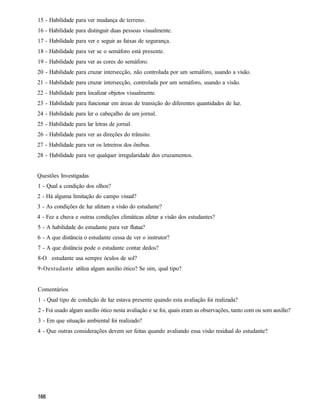 15 - Habilidade para ver mudança de terreno.
16 - Habilidade para distinguir duas pessoas visualmente.
17 - Habilidade para ver e seguir as faixas de segurança.
18 - Habilidade para ver se o semáforo está presente.
19 - Habilidade para ver as cores do semáforo.
20 - Habilidade para cruzar intersecção, não controlada por um semáforo, usando a visão.
21 - Habilidade para cruzar intersecção, controlada por um semáforo, usando a visão.
22 - Habilidade para localizar objetos visualmente.
23 - Habilidade para funcionar em áreas de transição do diferentes quantidades de luz.
24 - Habilidade para ler o cabeçalho da um jornal.
25 - Habilidade para lar letras de jornal.
26 - Habilidade para ver as direções do trânsito.
27 - Habilidade para ver os letreiros dos ônibus.
28 - Habilidade para ver qualquer irregularidade dos cruzamentos.


Questões Investigadas
1 - Qual a condição dos olhos?
2 - Há alguma limitação do campo visual?
3 - As condições de luz afetam a visão do estudante?
4 - Fez a chuva e outras condições climáticas afetar a visão dos estudantes?
5 - A habilidade do estudante para ver flutua?
6 - A que distância o estudante cessa de ver o instrutor?
7 - A que distância pode o estudante contar dedos?
8-O estudante usa sempre óculos de sol?
9-Oestudante utiliza algum auxilio ótico? Se sim, qual tipo?


Comentários
1 - Qual tipo de condição de luz estava presente quando esta avaliação foi realizada?
2 - Foi usado algum auxílio ótico nesta avaliação e se foi, quais eram as observações, tanto com ou som auxílio?
3 - Em que situação ambiental foi realizado?
4 - Que outras considerações devem ser feitas quando avaliando essa visão residual do estudante?
 