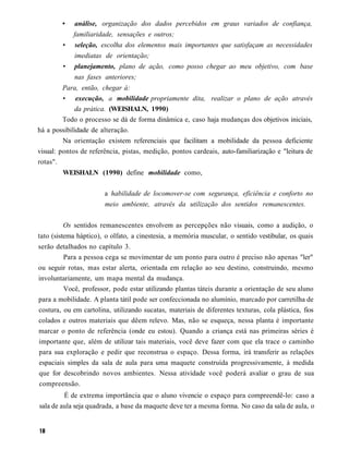 •    análise, organização dos dados percebidos em graus variados de confiança,
            familiaridade, sensações e outros;
        •    seleção, escolha dos elementos mais importantes que satisfaçam as necessidades
             imediatas de orientação;
        •    planejamento, plano de ação, como posso chegar ao meu objetivo, com base
             nas fases anteriores;
        Para, então, chegar à:
        • execução, a mobilidade propriamente dita, realizar o plano de ação através
             da prática. (WEISHALN, 1990)
        Todo o processo se dá de forma dinâmica e, caso haja mudanças dos objetivos iniciais,
há a possibilidade de alteração.
         Na orientação existem referenciais que facilitam a mobilidade da pessoa deficiente
visual: pontos de referência, pistas, medição, pontos cardeais, auto-familiarização e "leitura de
rotas".
        WEISHALN (1990) define mobilidade como,

                       a habilidade de locomover-se com segurança, eficiência e conforto no
                       meio ambiente, através da utilização dos sentidos remanescentes.


        Os sentidos remanescentes envolvem as percepções não visuais, como a audição, o
tato (sistema háptico), o olfato, a cinestesia, a memória muscular, o sentido vestibular, os quais
serão detalhados no capítulo 3.
         Para a pessoa cega se movimentar de um ponto para outro é preciso não apenas "ler"
ou seguir rotas, mas estar alerta, orientada em relação ao seu destino, construindo, mesmo
involuntariamente, um mapa mental da mudança.
         Você, professor, pode estar utilizando plantas táteis durante a orientação de seu aluno
para a mobilidade. A planta tátil pode ser confeccionada no alumínio, marcado por carretilha de
costura, ou em cartolina, utilizando sucatas, materiais de diferentes texturas, cola plástica, fios
colados e outros materiais que dêem relevo. Mas, não se esqueça, nessa planta é importante
marcar o ponto de referência (onde eu estou). Quando a criança está nas primeiras séries é
importante que, além de utilizar tais materiais, você deve fazer com que ela trace o caminho
para sua exploração e pedir que reconstrua o espaço. Dessa forma, irá transferir as relações
espaciais simples da sala de aula para uma maquete construída progressivamente, à medida
que for descobrindo novos ambientes. Nessa atividade você poderá avaliar o grau de sua
compreensão.
         É de extrema importância que o aluno vivencie o espaço para compreendê-lo: caso a
sala de aula seja quadrada, a base da maquete deve ter a mesma forma. No caso da sala de aula, o
 