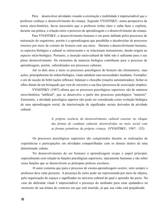 Para desenvolver atividades visando a orientação e mobilidade é imprescindível que o
professor conheça o desenvolvimento da criança. Segundo VYGOTSKY, numa perspectiva da
teoria sócio-histórica, faz-se necessário que o professor tenha claro e saiba fazer e explorar,
durante sua prática, a relação entre o processo de aprendizagem e o desenvolvimento da criança.
            Para VYGOTSKY, o desenvolvimento humano é em parte definido pelos processos de
maturação do organismo, porém é a aprendizagem que possibilita o desabrochar de processos
internos por meio de contato do homem com seu meio. Durante o desenvolvimento humano,
os aspectos biológico e cultural se entrecruzam e se relacionam mutuamente, dando origem ao
aspecto sócio-biológico. Portanto, a inserção sócio-cultural do bebê não é suficiente para o seu
pleno desenvolvimento. Os elementos de natureza biológica contribuem para o processo de
aprendizagem, porém, subordinados aos processos culturais.
         Até os dois anos e meio os processos psicológicos do homem são elementares, suas
ações, principalmente de ordem biológica, visam satisfazer suas necessidades imediatas. Exemplos:
o ato de sucção do bebé (ações reflexas); balançar o chocalho (reações automatizadas); fechar os
olhos diante de um brinquedo que vem de encontro a sua face (processos de associação simples).
            VYGOTSKY (1987) afirma que os processos psicológicos superiores são de natureza
sócio-histórica "artificial", que se desenvolve a partir dos processos psicológicos "naturais".
Entretanto, a atividade psicológica superior não pode ser considerada como evolução biológica
de uma aprendizagem social, da interiorização de significados sociais derivados da atividade
cultural.

                         A própria essência do desenvolvimento cultural consiste no choque
                         das formas de condutas culturais desenvolvidas no meio social com
                         as formas primitivas da própria criança. (VYGOTSKY, 1987: 152)


            Os processos psicológicos superiores são conquistados durante as realizações de
experiências e participações em atividades compartilhadas com os demais dentro de uma
determinada cultura.
            No desenvolvimento do ser humano a aprendizagem ocupa o papel principal,
especialmente com relação às funções psicológicas superiores, tipicamente humanas e são sobre
essas funções que se desenvolvem as principais práticas escolares.
            O autor comenta que para o processo de ensino-aprendizagem ocorrer, nem sempre o
professor deve estar presente. A presença do outro pode ser representada por meio de objetos,
pela organização do espaço e significados no universo cultural do qual o aprendiz faz parte. No
caso do deficiente visual é imprescindível a presença do mediador para estar ajudando-o no
momento de sua leitura do contexto em que está inserido, já que sua visão está prejudicada.
 