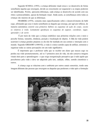 Segundo SCHOLL (1993), a criança deficiente visual cresce e se desenvolve de forma
semelhante àquelas que enxergam, devido ao crescimento ser sequencial e as etapas poderem
ser identificadas. Porém, apresenta diferenças, cada criança se desenvolve de acordo com seu
ritmo e potencialidades, apesar da limitação visual. Ainda assim, as semelhanças entre todas as
crianças são maiores do que as diferenças.
         FRAIBERG (1978), comenta mais especificamente sobre o desenvolvimento do bebê
cego, afirmando que esse é muito semelhante ao daquele que enxerga, por agir por reflexos, de
maneira automática constrói seus primeiros hábitos ou esquemas de ação do corpo, exceto
os relativos à visão. Lentamente aperfeiçoa os esquemas de segurar, coordenar, sugar,
apreender e de sorrir.
          É por meio da visão que a criança estabelece suas primeiras relações com o meio e
percebe formas, tamanho, distância, posição e localização de objetos. A falta da visão poderá
acarretar à criança grandes prejuízos se ela não for mediada em seu contato e interação com o
mundo. Segundo GREGORY (1989:92), a visão é o único sentido capaz de unificar, estruturar e
organizar todas as outras percepções em um todo significativo.
         É importante que o professor saiba que se receber um aluno que nasceu cego ou
perdeu sua visão prematuramente, até os 5 primeiros anos de vida, ela não conserva imagens
visuais úteis para a aprendizagem - o que exige reorganização perceptiva que é tudo aquilo que
percebemos pela visão e deve ser adquirido pelo tato, audição, olfato, sentido cinestésico e
outros.
       A criança cega se relaciona com o ambiente por outros canais sensoriais, tendo uma
imagem diferente das pessoas que enxergam ou daquelas que perderam a visão após a formação
 