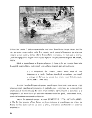 de conceitos visuais. O professor deve mediar essa leitura do ambiente em que ela está inserida
para que possa compreendê-lo e não deve esquecer que é impossível imaginar o que seja uma
imagem apenas auditiva, tátil ou olfativa de um objeto ou situação, por mais que se esforce.
Quem enxerga possui a imagem visual daquele objeto ou situação que tenta imaginar. (OCHAITÁ,
1992).
        Não é só na escola que se dá a aprendizagem. A língua oral é um exemplo disso, pois
é adquirida e aprendida no meio social, sem nenhuma intenção para aprendizagem.

                      (...) o aprendizado das crianças começa muito antes de elas
                      frequentarem a escola. Qualquer situação de aprendizado com a qual
                      a criança se defronta na escola tem sempre uma história prévia.
                      (VYGOTSKY, 1994: 110).


        A escola é um local importante para a aprendizagem intencional, uma vez que exige
situações sociais específicas e instrumentos de mediação, mas é importante que os pais recebam
orientações já na maternidade de como devem mediar a aprendizagem, a exploração e a
compreensão do meio social que seu filho deficiente visual fará parte, amenizando, assim,
possíveis limitações em seu desenvolvimento.
        Isso se faz necessário porque, segundo LOWENFELD (1973) e OCHAITÁ (1995),
a falta da visão acarreta efeitos diretos no desenvolvimento e aprendizagem da criança de
forma imediata numa relação de causa e efeito, interferindo diretamente nos aspectos
referentes à:
 