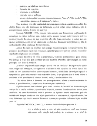 •   alcance e variedade de experiências
        •   formação de conceitos
        •   orientação e mobilidade
        •   Interação com o ambiente
        •   acesso a informações impressas importantes como: "desvio", "Alta tensão", "Não
            é permitida a passagem de pedestres" e outros.
         Caso a criança cega não receba ajuda para suas descobertas e aprendizagens, além dos
efeitos diretos que são intrínsecos da deficiência, poderá sofrer efeitos indiretos, isto é,
provenientes da cultura, do meio em que vive.
        Segundo WRIGHT (1990), existem vários estudos que demonstram a dificuldade de
conceituar os efeitos indiretos que, muitas vezes, podem exercer maior impacto sobre o
desenvolvimento da criança do que os diretos, eles são forças ambientais e sociais que não
apenas restringem, como privam a pessoa da oportunidade de adquirir experiências por falta de
conhecimento sobre a natureza do impedimento.
          Apesar da escola se constituir num espaço fundamental para o desenvolvimento dos
processos psicológicos superiores avançados, aprender pressupõe dar um sentido, reconstruir
significados implicados no conteúdo.
          A escola deve levar em conta as experiências, vivências, conhecimentos que a criança
traz consigo e o que está por acontecer em sua trajetória. Durante a aprendizagem os atores
principais são: aluno e professor.
          A criança cega muitas vezes chega a escola sem um "passado" de experiências como
seus colegas que enxergam, não apresenta as rotinas da vida cotidiana de acordo com a sua
idade, os seus conceitos básicos como esquema corporal, lateralidade, orientação espacial e
temporal são quase inexistentes e sua mobilidade difícil, o que poderá levar à baixa estima e
dificultará o seu ajustamento à situação escolar, isto é, a sua inclusão de fato.
        Tais efeitos diretos e indiretos são interdependentes, afetam o desenvolvimento da
criança e, principalmente, a capacidade de orientação e mobilidade.
         O professor deve estar ciente de que o aluno chamado de "normal" sai de uma situação
em que faz as tarefas sozinho e, quando entra na escola, continua fazendo sozinho, porém, com
mediação. No caso do deficiente visual a presença de alguém é muito importante, pois ele
deverá estar sempre atento em suas ações para mediar as descobertas e, especificamente, no
caso da criança cega deverá ajudá-la durante as explorações para que realmente façam sentido
para ela.
        Segundo VIGOTSKY (1994:12), a zona de desenvolvimento proximal é:

                      (...) a distância entre o nível do desenvolvimento real, que costuma
                      determinar pela solução independente de problemas, e o nível de
 