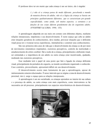 O professor deve ter em mente que cada criança é um ser único, ela é singular:


                       (...) não só a criança pensa de modo diferente, percebendo o mundo
                       de maneira diversa do adulto, não só a lógica da criança se baseia em
                       princípios qualitativamente diferentes, que se caracterizam por grande
                       especificidade, como ainda, sob muitos aspectos, a estrutura e as
                       funções de seu corpo diferem grandemente das do organismo adulto.
                       (VYGOTSKY & LURIA: 1996: 153)

          A aprendizagem adquirida em seu meio em contato com diferentes objetos, mediante
relações interpessoais, impulsiona o seu desenvolvimento. É neste espaço que cabe ao adulto
criar situações geradoras de conhecimentos, deve mediar, provocar situações que o deficiente
visual possa ter e vivenciar novas experiências, internalizá-las e construir seus conhecimentos.
         São nos primeiros dois anos de vida que o desenvolvimento da criança se dá por meio
de movimentos sistemáticos (repetições), exercícios perceptivos, controle da motricidade e
amadurecimento do córtex cerebral. Daí a razão de a criança, principalmente a deficiente visual,
ser estimulada e a importância de um adulto ou outra criança estar incentivando, ajudando,
mediando tais exercícios perceptivos.
          Esse mediador terá o papel de uma ponte que fará a ligação da criança deficiente
visual, principalmente da portadora de cegueira, ao mundo socialmente organizado e conhecido.
Caso contrário, provavelmente, apresentará déficit em seu desenvolvimento.
          O desenvolvimento ocorre mais lentamente do que a aprendizagem, apesar de
intrinsicamente estarem relacionados. É nesse intervalo que se origina a zona de desenvolvimento
proximal, isto é, surge o espaço para as relações interpessoais.
          A aprendizagem é um ato socializado, as crianças aprendem no interior de sua cultura
e a presença do adulto, ou outra criança com mais experiência, como interventores se faz
necessária em tal processo, principalmente nos aspectos sócio-históricos do desenvolvimento.
 