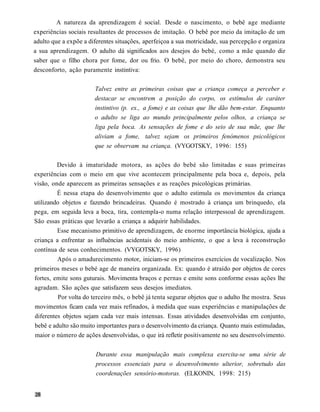A natureza da aprendizagem é social. Desde o nascimento, o bebê age mediante
experiências sociais resultantes de processos de imitação. O bebê por meio da imitação de um
adulto que a expõe a diferentes situações, aperfeiçoa a sua motricidade, sua percepção e organiza
a sua aprendizagem. O adulto dá significados aos desejos do bebé, como a mãe quando diz
saber que o filho chora por fome, dor ou frio. O bebê, por meio do choro, demonstra seu
desconforto, ação puramente instintiva:

                       Talvez entre as primeiras coisas que a criança começa a perceber e
                       destacar se encontrem a posição do corpo, os estímulos de caráter
                       instintivo (p. ex., a fome) e as coisas que lhe dão bem-estar. Enquanto
                       o adulto se liga ao mundo principalmente pelos olhos, a criança se
                       liga pela boca. As sensações de fome e do seio de sua mãe, que lhe
                       aliviam a fome, talvez sejam os primeiros fenómenos psicológicos
                       que se observam na criança. (VYGOTSKY, 1996: 155)

         Devido à imaturidade motora, as ações do bebé são limitadas e suas primeiras
experiências com o meio em que vive acontecem principalmente pela boca e, depois, pela
visão, onde aparecem as primeiras sensações e as reações psicológicas primárias.
         É nessa etapa do desenvolvimento que o adulto estimula os movimentos da criança
utilizando objetos e fazendo brincadeiras. Quando é mostrado à criança um brinquedo, ela
pega, em seguida leva a boca, tira, contempla-o numa relação interpessoal de aprendizagem.
São essas práticas que levarão a criança a adquirir habilidades.
         Esse mecanismo primitivo de aprendizagem, de enorme importância biológica, ajuda a
criança a enfrentar as influências acidentais do meio ambiente, o que a leva à reconstrução
contínua de seus conhecimentos. (VYGOTSKY, 1996)
         Após o amadurecimento motor, iniciam-se os primeiros exercícios de vocalização. Nos
primeiros meses o bebé age de maneira organizada. Ex: quando é atraído por objetos de cores
fortes, emite sons guturais. Movimenta braços e pernas e emite sons conforme essas ações lhe
agradam. São ações que satisfazem seus desejos imediatos.
          Por volta do terceiro mês, o bebê já tenta segurar objetos que o adulto lhe mostra. Seus
movimentos ficam cada vez mais refinados, à medida que suas experiências e manipulações de
diferentes objetos sejam cada vez mais intensas. Essas atividades desenvolvidas em conjunto,
bebê e adulto são muito importantes para o desenvolvimento da criança. Quanto mais estimuladas,
maior o número de ações desenvolvidas, o que irá refletir positivamente no seu desenvolvimento.


                        Durante essa manipulação mais complexa exercita-se uma série de
                        processos essenciais para o desenvolvimento ulterior, sobretudo das
                        coordenações sensório-motoras. (ELKONIN, 1998: 215)
 