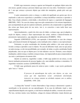 O bebê cego raramente começa a agarrar um brinquedo ou qualquer objeto antes dos
oito meses, quando começa a procurar objetos que antes teve nas mãos. Geralmente é a partir
de 1 ano que começa a procurar objetos que ainda não manipulou, guiado pelo som que
emitem.
         A ação comunicativa entre a criança e o adulto dá significado aos gestos que vão se
ampliando a cada nova experiência e possibilita à criança decodificar contextos e aprender a
falar. Essa relação estimula a criatividade, a descoberta de regras e a aquisição da linguagem
(BRUNER, 1983). No caso da criança cega essa ação comunicativa é de extrema importância,
pois acompanhada da ação de explorar tatilmente, permitirá a ela compreender os significados
das coisas que fazem parte do seu meio, isto é, os conceitos e mais tarde fazer suas
representações.
       Aproximadamente, a partir dos dois anos de idade, a criança cega, que já adquiriu a
noção de objetos, começa a fazer representação das coisas, embora o desenvolvimento do
pensamento representativo, seja adquirido na adolescência (WARREN, 1984).
          Segundo LOWENFELD (1978), esta aquisição é determinada no caso das crianças
cegas, pelo desenvolvimento da linguagem, como mediação entre o objeto e a sua representação.
         Entretanto, as ações socializadas são iniciadas pelos adultos e são essas ações que
levarão a criança a aprender a usar os objetos. No caso do deficiente visual, uma vez que pouco
ou nada enxerga, se não tem possibilidade, por exemplo, de imitar, as ações socializadas ficarão
prejudicadas, uma vez que os objetos por si só não indicam o seu uso. Portanto, essas relações
(mediações), adulto/criança e também criança/criança, são imprescindíveis para compreenderem
seu meio e participarem ativamente dele.
         Quanto ao sentar-se, engatinhar e andar, o bebê cego poderá ter um atraso, se não
houver mediação permanente de pessoas ligadas a ele, num trabalho contínuo e sistemático. O
engatinhar raramente acontece (LOWENFELD, 1978).
          O bebê cego geralmente passa do sentar-se para o andar, o que ocorre geralmente
após lano e 7 meses.


                       O processo de aprendizagem das ações com objetos, ou seja, com
                       coisas   que   têm   importância    social,   estritamente determinada,
                       transcorre na criança somente na atividade conjunta com os adultos.
                       (ELKONIN, 1998: 220)


          A criança dita "normal" é muito observadora e logo começa a demonstrar o quanto a
socialização se faz presente em sua aprendizagem. Já no caso do deficiente visual e, mais
especificamente daquela com cegueira, se não houver mediação do adulto, o mesmo não ocorrerá.
Por isso, ouvimos muitas vezes familiares, colegas de crianças deficientes visuais dizerem que
 