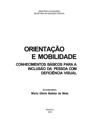MINISTÉRIO DA EDUCAÇÃO
         SECRETARIA DE EDUCAÇÃO ESPECIAL




   ORIENTAÇÃO
     E MOBILIDADE
CONHECIMENTOS BÁSICOS PARA A
     INCLUSÃO DA PESSOA COM
           DEFICIÊNCIA VISUAL



                 Coordenadora:
       Maria Glória Batista da Mota




                     BRASÍLIA
                       2003
 