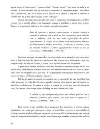 aquela criança é "muito quieta", "quase não fala", "é muito parada", "não mexe em nada" e até
mesmo " é muito educada, não faz nada sem a permissão e a companhia do pai". Essa última
fala é interessante, pois se a criança não é incentivada e ajudada a explorar o ambiente e
também não lhe é dada oportunidade, como pode agir?
        Quando a criança começa a andar, suas ações se tornam mais complexas e pelo constante
contato com o mundo adulto e sua linguagem, começa a identificar as coisas pelos nomes.
Aparecem as primeiras palavras e ela começa a controlar suas ações:


                       Antes de controlar o próprio comportamento, a criança começa a
                       controlar o ambiente com a ajuda da fala. Isso produz novas relações
                       com o ambiente, além de uma nova organização do próprio
                       comportamento. A criação dessas formas caracteristicamente humanas
                       de comportamento produz, mais tarde, o intelecto, e constitui a base
                       do trabalho produtivo: a forma especificamente humana do uso de
                       instrumentos. (VYGOTSKY, 1994: 33)


        Conforme a criança vai crescendo e experimentando novas situações, suas concepções
sobre o funcionamento do mundo se transformam não só com novas informações, mas com
reorganizações de informações que já possui e que aprendeu dentro de sua cultura.
        A prática das funções sensoriais e motoras permanece aproximadamente até os dois
anos e meio, idade em que a criança ainda está relativamente limitada em suas ações e a força
motivadora do brinquedo dita o que fazer. A sua percepção está integrada diretamente a uma
reação motora e, sob muitos aspectos, é passiva.
        Tal fase do desenvolvimento é necessária para o surgimento do jogo simbólico, que
pode acontecer por volta dos três anos, quando a criança sente desejos que não podem ser
satisfeitos imediatamente, levando-a a resolver a situação de tensão por meio da fantasia do
jogo. No caso da criança cega o jogo simbólico vai surgir muito mais tarde.


                       A origem do jogo protagonizado possui uma relação genética com a
                       formação, orientada pelos adultos, das ações com os objetos na 1-
                       infância. (ELKONIN, 1998: 216)


        Para ocorrer o jogo simbólico faz-se necessário dois elementos: a própria situação
imaginária e as regras que estabelecem o jogo. A ação lúdica preenche as necessidades da
criança não mais satisfeita pelo exercício motor e o jogo simbólico realiza desejos, por meio de
situações imaginárias criadas pelas crianças. Nessa fase do jogo simbólico os anopscismos poderão
 