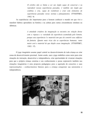 O cérebro não se limita a ser um órgão capaz de conservar e ou
                       reproduzir nossas experiências passadas, é também um órgão que
                      combina e cria, capaz de reelaborar e criar com elementos de
                       experiências passadas novas normas e planejamentos. (VYGOTSKY,
                       1982: 9)
         As experiências são importantes para o homem conhecer o mundo em que vive e
transferir hábitos aprendidos na história e na cultura para outras circunstâncias similares ou
idênticas.


                      A atiuidade criadora da imaginação se encontra em relação direta
                      com a riqueza e a variedade da experiência acumulada pelo homem,
                      porque esta experiência é o material com que ele constrói seus edifícios
                      da fantasia. Quanto mais ricas são as experiências humanas, tanto
                      maior será o material de que dispõe essas imaginação. (VYGOTSKY,
                       1982: 17)


         O jogo imaginário assume papel central no desenvolvimento de toda criança ao criar
zonas de desenvolvimento proximal. Assim sendo, usar o jogo simbólico como meio para criar
situações de interação, desenvolver a independência, criar oportunidade de vivenciar situações
para que a própria criança construa o seu conhecimento e possa expressá-lo também nas
situações imaginárias é uma proposta pedagógica para a aquisição de conceitos e suas
representações - conhecimentos básicos para a criança conquistar sua autonomia e
independência.
 