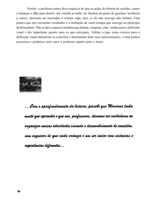 Porém, o professor nunca deve esquecer de que as ações do brincar de casinha, cantar
e balançar o filho para dormir, dar comida ao bebê, do frentista do posto de gasolina, bombeiro
e outros, precisam ser ensinadas à criança cega, pois se ela não enxerga não imitará. Uma
prática que traz excelentes resultados é a mediação de outra criança que enxerga ao participar
da brincadeira. Não se deve esquecer também que brincar, imaginar, criar, sonhar para o deficiente
visual é tão importante quanto para os que enxergam. Utilizar o jogo como recurso para o
deficiente visual interiorizar os conceitos e futuramente fazer suas representações, é uma prática
prazerosa e produtiva tanto para o professor quanto para o aluno.
 